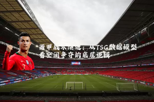 西甲战术演进:从TSG数据模型看空间争夺的底层逻辑